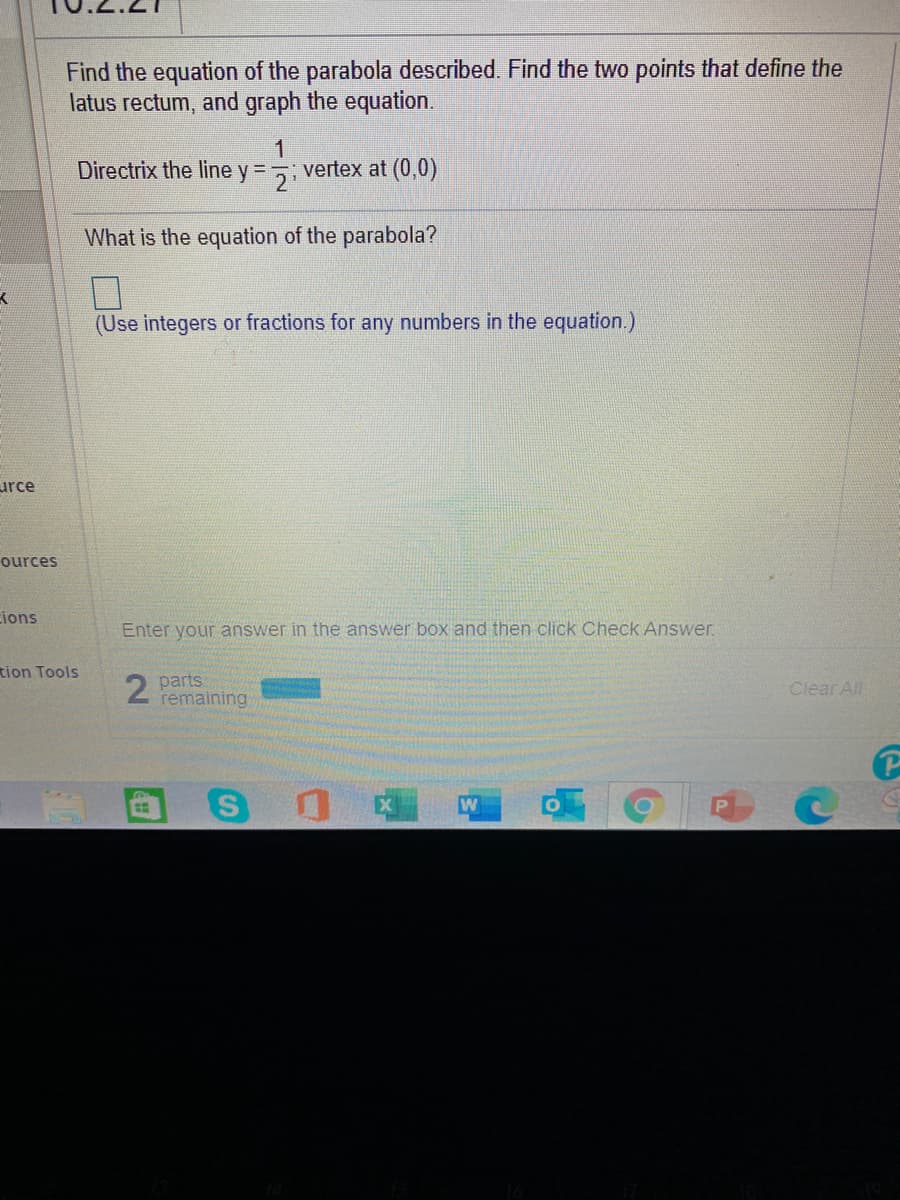 Find the equation of the parabola described. Find the two points that define the
latus rectum, and graph the equation.
1.
vertex at (0,0)
Directrix the line y = -
What is the equation of the parabola?
(Use integers or fractions for any numbers in the equation.)
urce
ources
ions
Enter your answer in the answer box and then click Check Answer.
tion Tools
2.
parts
remaining
Clear All
