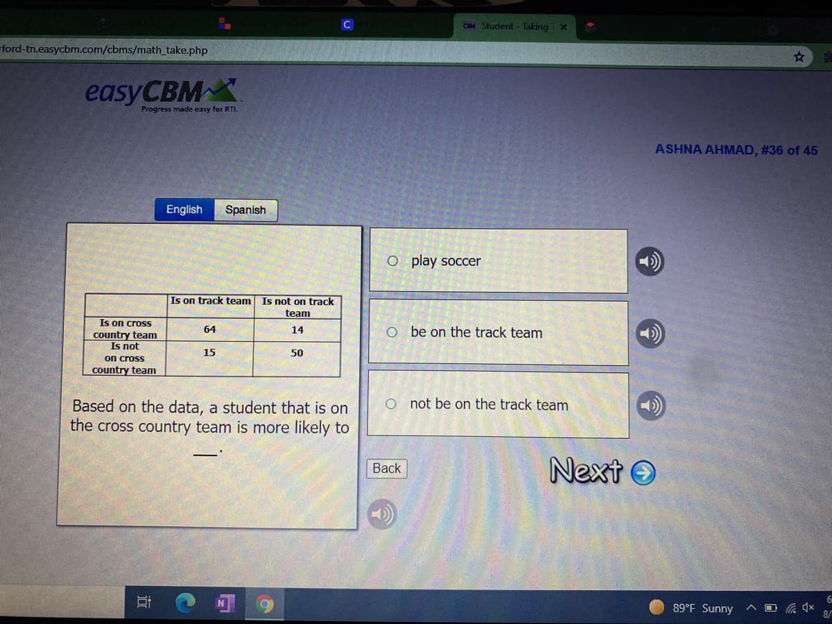 CIM Student - Taking1 X
ford-tn.easycbm.com/cbms/math_take.php
easyCBMX
Progress made easy for RTI.
ASHNA AHMAD, #36 of 45
English
Spanish
O play soccer
Is on track team Is not on track
team
Is on crosS
country team
Is not
on cross
country team
64
O be on the track team
14
15
50
O not be on the track team
Based on the data, a student that is on
the cross country team is more likely to
Next O
Back
6-
89°F Sunny
8/
