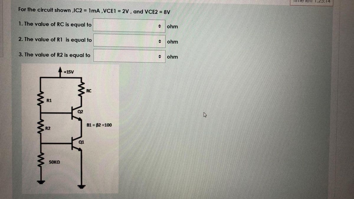 Ime lelI 1:25:14
For the circuit shown ,IC2 = 1mA ,VCE1 = 2V , and VCE2 = 8V
1. The value of RC is equal to
ohm
2. The value of R1 is equal to
ohm
3. The value of R2 is equal to
ohm
+15V
RC
R1
Q2
B1 = 82 =100
R2
Q1
S0KO
