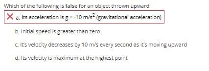 Which of the following is false for an object thrown upward
X a. Its acceleration is g= -10 m/s (gravitational acceleration)
b. Initial speed is greater than zero
c it's velocity decreases by 10 m/s every second as it's moving upward
d. Its velocity is maximum at the highest point
