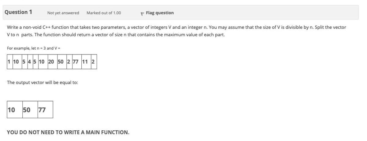 Question 1
Not yet answered
P Flag question
Marked out of 1.00
Write a non-void C++ function that takes two parameters, a vector of integers V and an integer n. You may assume that the size of V is divisible by n. Split the vector
V to n parts. The function should return a vector of size n that contains the maximum value of each part.
For example, let n = 3 and V =
1 10 5 4 5 10 20 50 2 77 11 2
The output vector will be equal to:
10
50
77
YOU DO NOT NEED TO WRITE A MAIN FUNCTION.
