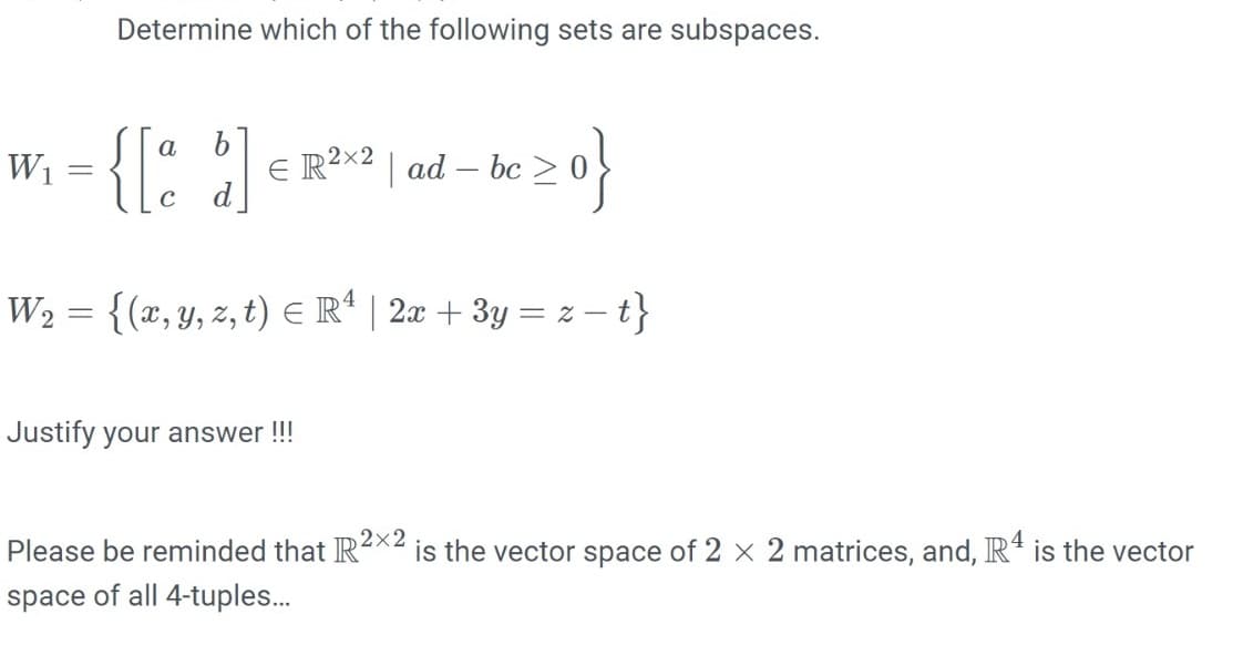 Determine which of the following sets are subspaces.
{{: ]
a
W1
E R²x2 | ad – bc
d
W2 = {(x, y, z, t) E R* | 2x + 3y = z – t}
Justify your answer !!!
Please be reminded that R2×2
is the vector space of 2 x 2 matrices, and, Rª is the vector
space of all 4-tuples..
