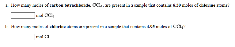 a. How many moles of carbon tetrachloride, CC14, are present in a sample that contains 6.30 moles of chlorine atoms?
|mol CCl4
b. How many moles of chlorine atoms are present in a sample that contains 4.95 moles of CCL4?
mol Cl
