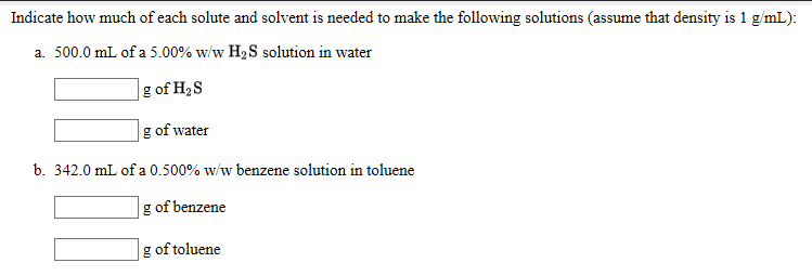 Indicate how much of each solute and solvent is needed to make the following solutions (assume that density is 1 g/mL):
a. 500.0 mL of a 5.00% w/w H2S solution in water
|g of H2S
g of water
b. 342.0 mL of a 0.500% w/w benzene solution in toluene
g of benzene
g of toluene

