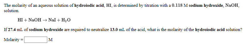 The molarity of an aqueous solution of hydroiodic acid, HI, is determined by titration with a 0.118 M sodium hydroxide, NaOH,
solution.
HI + NaOH → Nal + H2O
If 27.4 mL of sodium hydroxide are required to neutralize 13.0 mL of the acid, what is the molarity of the hydroiodic acid solution?
Molarity =

