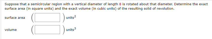Suppose that a semicircular region with a vertical diameter of length 8 is rotated about that diameter. Determine the exact
surface area (in square units) and the exact volume (in cubic units) of the resulting solid of revolution.
units²
surface area
volume
units 3