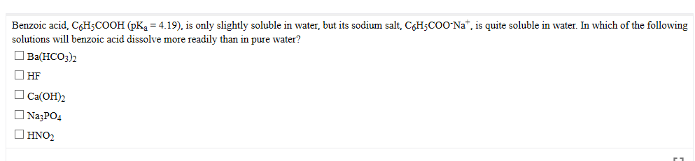 its sodium salt, C¢HsCOO`Na*, is quite soluble in water. In which of the following
Benzoic acid, C6H5COOH (pK = 4.19), is only slightly soluble in water,
solutions will benzoic acid dissolve more readily than in pure water?
O Ba(HCO3)2
O HF
O Ca(OH)2
O NazPO4
O HNO2
