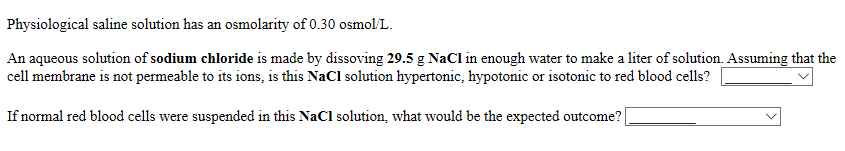 Physiological saline solution has an osmolarity of 0.30 osmol/L.
An aqueous solution of sodium chloride is made by dissoving 29.5 g NaCl in enough water to make a liter of solution. Assuming that the
cell membrane is not permeable to its ions, is this NaCl solution hypertonic, hypotonic or isotonic to red blood cells?
If normal red blood cells were suspended in this NaCl solution, what would be the expected outcome?|

