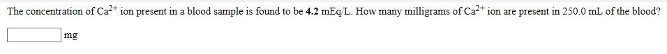 The concentration of Ca²* ion present in a blood sample is found to be 4.2 mEq/L. How many milligrams of Ca2* ion are present in 250.0 mL of the blood?
|mg
