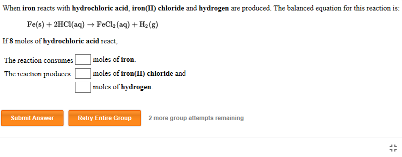 When iron reacts with hydrochloric acid, iron(II) chloride and hydrogen are produced. The balanced equation for this reaction is:
Fe(s) + 2HCI(aq) → FeCl2 (aq) + H2 (g)
If 8 moles of hydrochloric acid react,
|moles of iron.
moles of iron(II) chloride and
The reaction consumes |
The reaction produces
moles of hydrogen.
