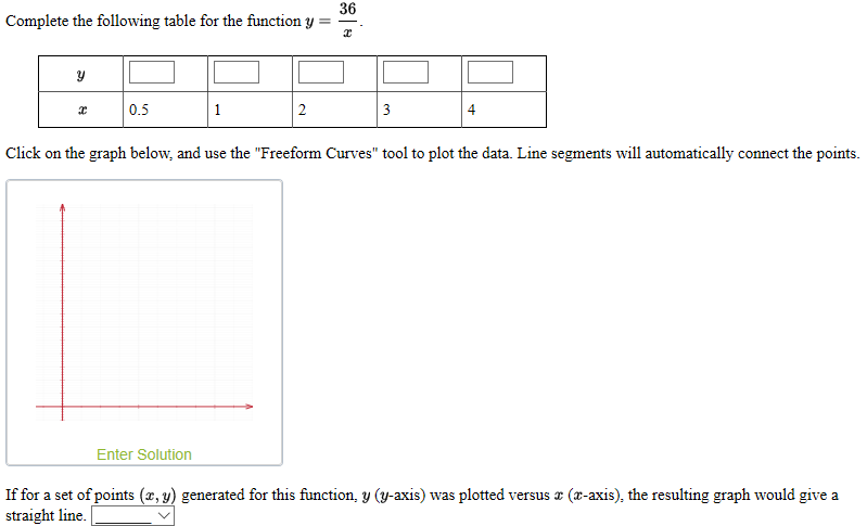 36
Complete the following table for the function y
0.5
1
2
3
Click on the graph below, and use the "Freeform Curves" tool to plot the data. Line segments will automatically connect the points.
Enter Solution
If for a set of points (x, y) generated for this function, y (y-axis) was plotted versus z (x-axis), the resulting graph would give a
straight line.
