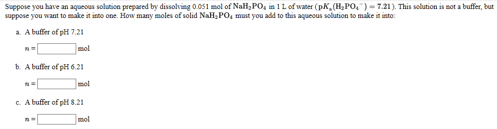 Suppose you have an aqueous solution prepared by dissolving 0.051 mol of NaH2PO4 in 1 L of water (pK, (H2P04¯) = 7.21). This solution is not a buffer, but
suppose you want to make it into one. How many moles of solid NaH2 PO4 must you add to this aqueous solution to make it into:
a. A buffer of pH 7.21
n =
mol
b. A buffer of pH 6.21
mol
c. A buffer of pH 8.21
n =
mol
