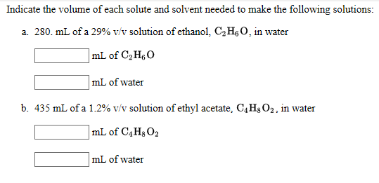 Indicate the volume of each solute and solvent needed to make the following solutions:
a. 280. mL of a 29% v/v solution of ethanol, C2H6O, in water
|mL of C,HeO
mL of water
b. 435 mL of a 1.2% v/v solution of ethyl acetate, C4H$ O2, in water
|mL of C4H§O2
mL of water
