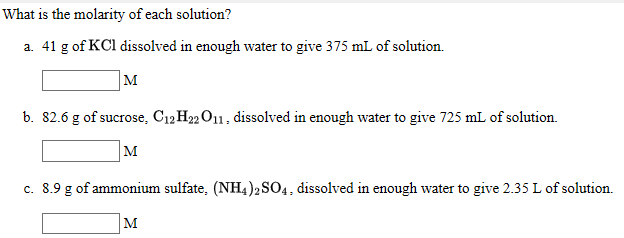 What is the molarity of each solution?
a. 41 g of KCl dissolved in enough water to give 375 mL of solution.
|M
b. 82.6 g of sucrose, C12H½O11. dissolved in enough water to give 725 mL of solution.
M
c. 8.9 g of ammonium sulfate, (NH4 )2S04, dissolved in enough water to give 2.35 L of solution.
M

