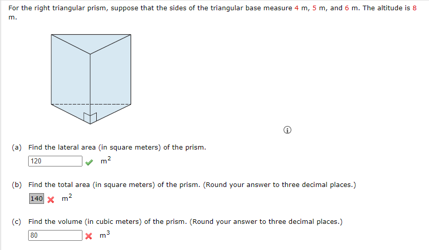 For the right triangular prism, suppose that the sides of the triangular base measure 4 m, 5 m, and 6 m. The altitude is 8
m.
(a) Find the lateral area (in square meters) of the prism.
120
2
m²
(b) Find the total area (in square meters) of the prism. (Round your answer to three decimal places.)
140 x m²
(c) Find the volume (in cubic meters) of the prism. (Round your answer to three decimal places.)
80
3
Xm³