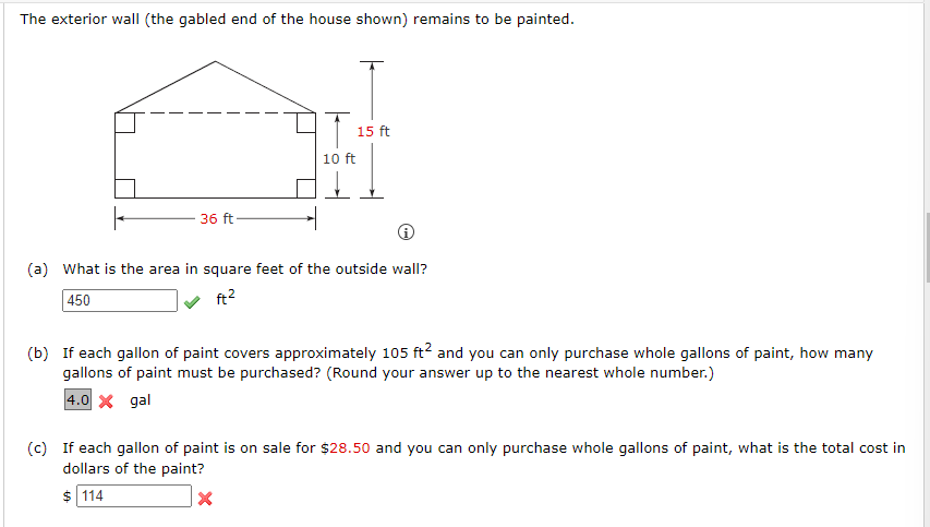 The exterior wall (the gabled end of the house shown) remains to be painted.
36 ft
AT
10 ft
15 ft
(a) What is the area in square feet of the outside wall?
450
ft²
(b) If each gallon of paint covers approximately 105 ft² and you can only purchase whole gallons of paint, how many
gallons of paint must be purchased? (Round your answer up to the nearest whole number.)
4.0 X gal
(c) If each gallon of paint is on sale for $28.50 and you can only purchase whole gallons of paint, what is the total cost in
dollars of the paint?
$114
X