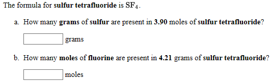 The formula for sulfur tetrafluoride is SF4.
a. How many grams of sulfur are present in 3.90 moles of sulfur tetrafluoride?
grams
b. How many moles of fluorine are present in 4.21 grams of sulfur tetrafluoride?
moles
