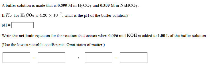 A buffer solution is made that is 0.399 M in H2CO3 and 0.399 M in NaHCO3.
If Ka1 for H2CO3 is 4.20 x 10-7, what is the pH of the buffer solution?
pH =
Write the net ionic equation for the reaction that occurs when 0.096 mol KOH is added to 1.00 L of the buffer solution.
(Use the lowest possible coefficients. Omit states of matter.)
