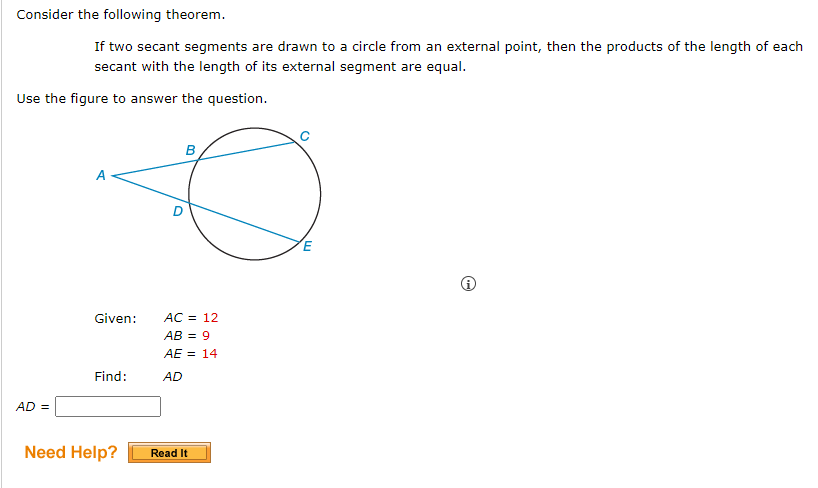 Consider the following theorem.
If two secant segments are drawn to a circle from an external point, then the products of the length of each
secant with the length of its external segment are equal.
Use the figure to answer the question.
AD =
Given:
Find:
Need Help?
O
B
AC = 12
AB = 9
AE = 14
AD
Read It
E
☹