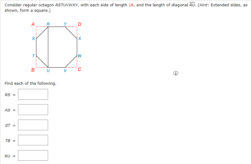 Consider regular octagon RSTUVWXY, with each side of length 18, and the length of diagonal RU. (Hint: Extended sides, as
shown, form a square.)
RS =
AS =
ST =
Find each of the following.
TB =
A
RU =
T
R
B U
W
i