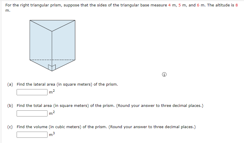 For the right triangular prism, suppose that the sides of the triangular base measure 4 m, 5 m, and 6 m. The altitude is 8
m.
(a) Find the lateral area (in square meters) of the prism.
2
m
(b) Find the total area (in square meters) of the prism. (Round your answer to three decimal places.)
m²
(c) Find the volume (in cubic meters) of the prism. (Round your answer to three decimal places.)
m³
