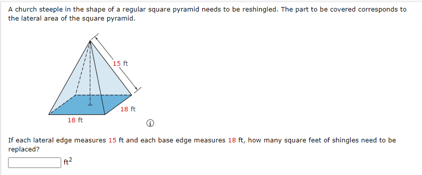 A church steeple in the shape of a regular square pyramid needs to be reshingled. The part to be covered corresponds to
the lateral area of the square pyramid.
18 ft
15 ft
18 ft
If each lateral edge measures 15 ft and each base edge measures 18 ft, how many square feet of shingles need to be
replaced?
ft²