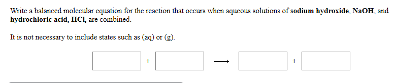 Write a balanced molecular equation for the reaction that occurs when aqueous solutions of sodium hydroxide, NaOH, and
hydrochloric acid, HCl, are combined.
It is not necessary to include states such as (aq) or (g).
+
+
