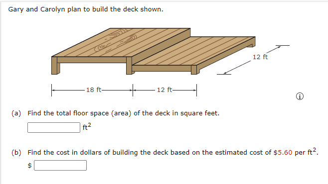 Gary and Carolyn plan to build the deck shown.
18 ft-
12 ft-
(a) Find the total floor space (area) of the deck in square feet.
ft²
12 ft
(b) Find the cost in dollars of building the deck based on the estimated cost of $5.60 per ft².
$