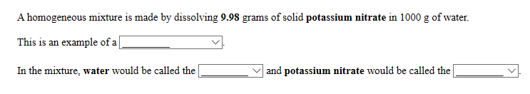 A homogeneous mixture is made by dissolving 9.98 grams of solid potassium nitrate in 1000 g of water.
This is an example of a[
In the mixture, water would be called the
|and potassium nitrate would be called the
