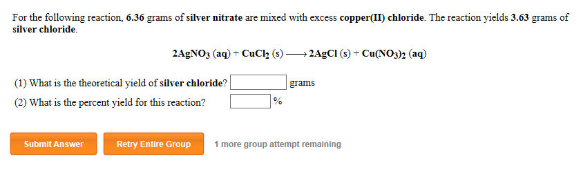 For the following reaction, 6.36 grams of silver nitrate are mixed with excess copper(II) chloride. The reaction yields 3.63 grams of
silver chloride.
2AGNO3 (aq) + CuCl (s) → 2AGCI (s) + Cu(NO3)2 (aq)
(1) What is the theoretical yield of silver chloride?|
grams
(2) What is the percent yield for this reaction?
Submit Answer
Retry Entire Group
1 more group attempt remaining
