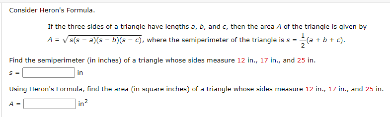 Consider Heron's Formula.
If the three sides of a triangle have lengths a, b, and c, then the area A of the triangle is given by
A = √s(sa)(sb)(sc), where the semiperimeter of the triangle is s =
= 1/(a
2
Find the semiperimeter (in inches) of a triangle whose sides measure 12 in., 17 in., and 25 in.
s =
A =
(a + b + c).
in
Using Heron's Formula, find the area (in square inches) of a triangle whose sides measure 12 in., 17 in., and 25 in.
in ²