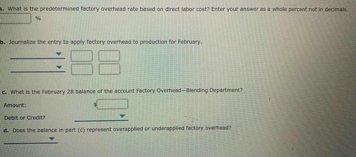 a. What is the predetermined factory overhead rate based on direct labor cost? Enter your answer as a whole percent not in decimals.
%
b. Journalize the entry to apply factory overhead to production for February.
c. What is the February 28 balance of the account Factory Overhead-Blending Department?
Amount:
Debit or Credit?
d. Does the balance in part (c) represent overapplied or underapplied factory overhead?
