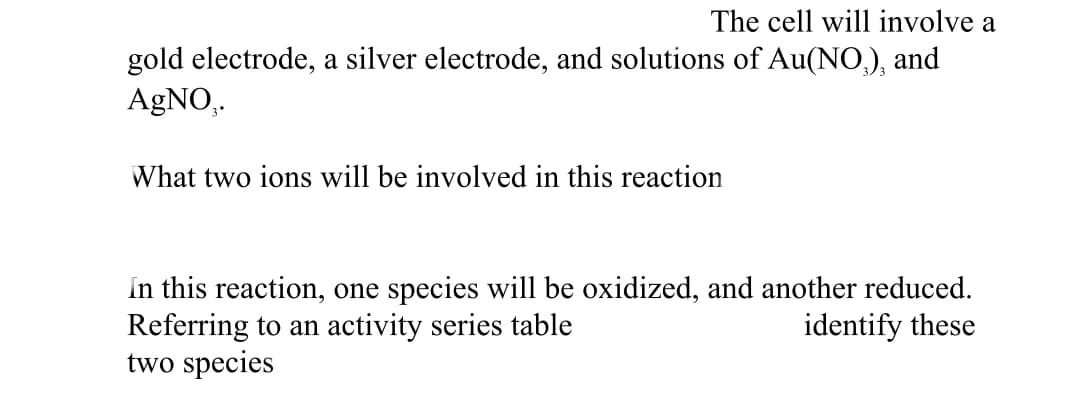 The cell will involve a
gold electrode, a silver electrode, and solutions of Au(NO,), and
AgNO,.
What two ions will be involved in this reaction
In this reaction, one species will be oxidized, and another reduced.
Referring to an activity series table
two species
identify these
