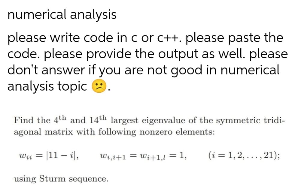 numerical analysis
please write code in c or c++. please paste the
code. please provide the output as well. please
don't answer if you are not good in numerical
analysis topic
Find the 4th and 14th largest eigenvalue of the symmetric tridi-
agonal matrix with following nonzero elements:
Wii = |11 – i|,
Wi,i+1 = Wi+1,l = 1,
(i = 1, 2, ..., 21);
%3D
%3D
using Sturm sequence.
