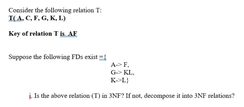 Consider the following relation T:
T(A, C, F, G, K, L)
Key of relation T is AF
Suppose the following FDs exist ={
A-> F,
G-> KL,
K->L}
į. Is the above relation (T) in 3NF? If not, decompose it into 3NF relations?
