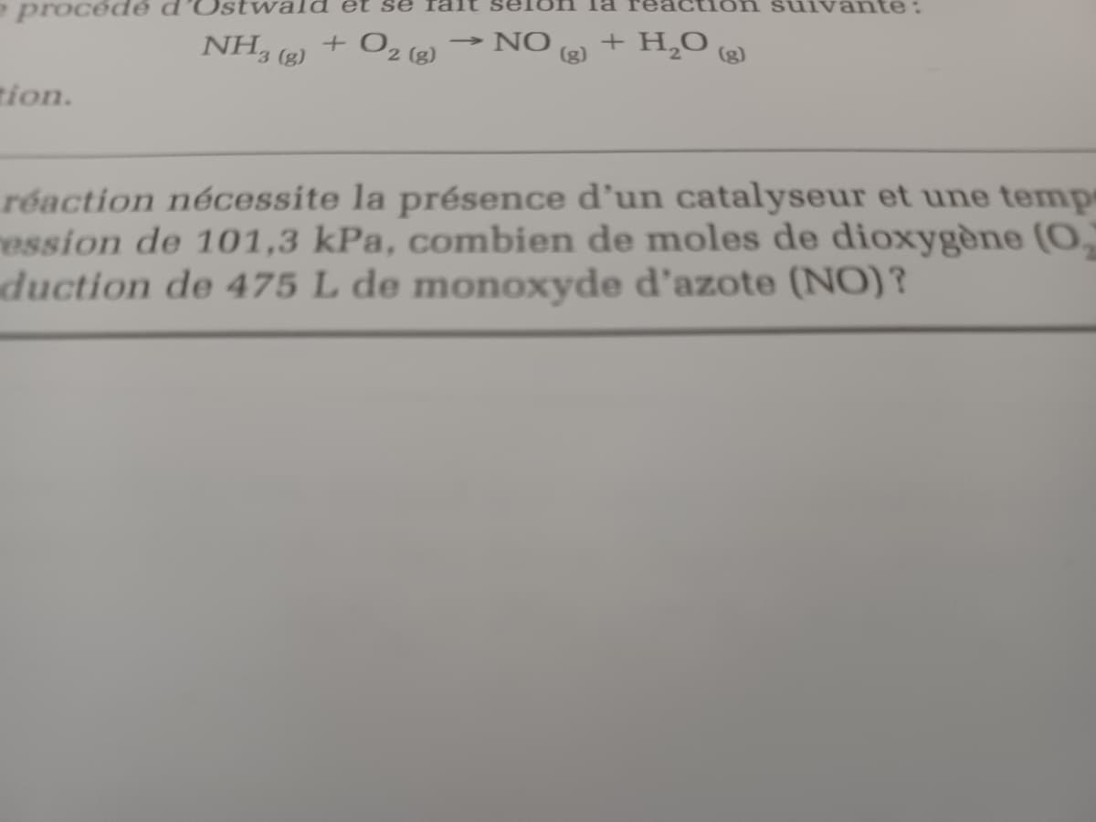 procédé
et
ante:
NH, (g)
+ O2 (g)
→ NO
(g)
+ H,0
(g)
tion.
réaction nécessite la présence d'un catalyseur et une temp
ression de 101,3 kPa, combien de moles de dioxygène (O.
duction de 475 L de monoxyde d'azote (NO)?

