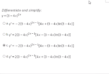 Differentiate and simplify:
y= (3 – 4x)2*
O a.y'= - 2(3 – 4x)²x-4x + (3 – 4x)In(3 – 4x)]
Ob.y'= 2(3 - 4x)2x-1[4x - (3 – 4x)In(3 – 4x)]
O C. y'= - 2(3 - 4x)2x-1(4x - (3 – 4x)In(3 - 4x)]
Od.y'= 2(3 - 4x)?* -!(4x + (3 – 4x)In(3 – 4x)]
