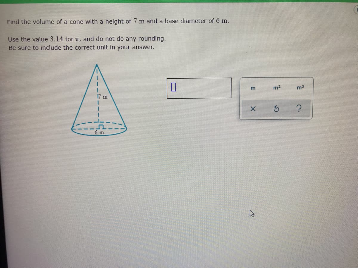 Find the volume of a cone with a height of 7 m and a base diameter of 6 m.
Use the value 3.14 for t, and do not do any rounding.
Be sure to include the correct unit in your answer.
m
m2
m3
17 m
6 m
