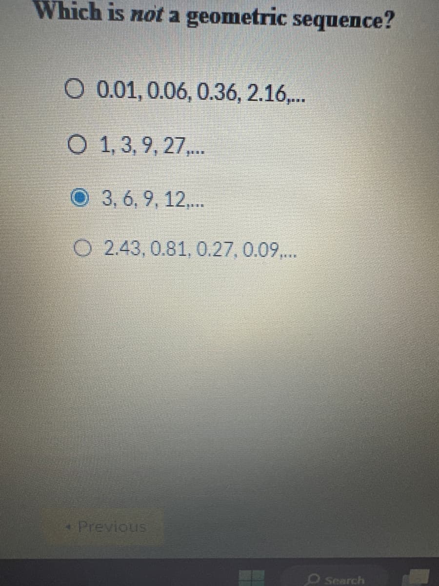 Which is not a geometric sequence?
O 0.01, 0.06, 0.36, 2.16,...
O 1, 3, 9, 27.....
3, 6, 9, 12,...
2.43, 0.81, 0.27, 0.09,...
• Previous
O Search