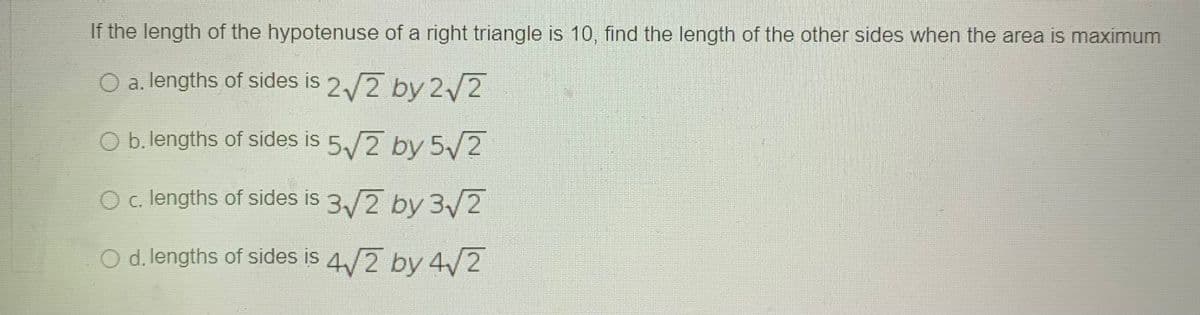 If the length of the hypotenuse of a right triangle is 10, find the length of the other sides when the area is maximum
O a. lengths of sides is 2/2 by 2 2
O b. lengths of sides is 5/2 by 5/2
c. lengths of sides is 3/2 by 3/2
O d. lengths of sides is 4/2 by 4/2
