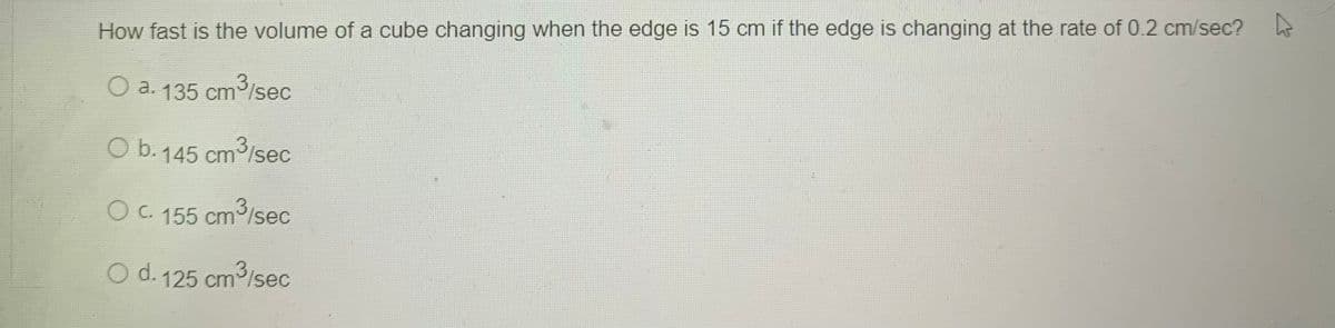 How fast is the volume of a cube changing when the edge is 15 cm if the edge is changing at the rate of 0.2 cm/sec?
O a. 135 cm/sec
3
O b.145 cm3/sec
O C. 155 cm/sec
O d. 125 cm lsec
5 cm3/sec
