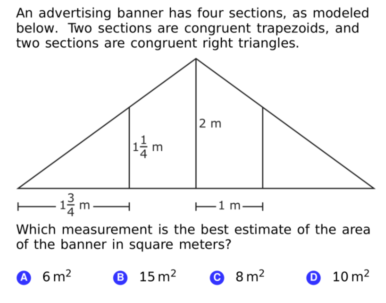 An advertising banner has four sections, as modeled
below. Two sections are congruent trapezoids, and
two sections are congruent right triangles.
2 m
m
3
E1 mH
Which measurement is the best estimate of the area
of the banner in square meters?
A 6 m2
B 15 m2
© 8 m2
0 10 m²
