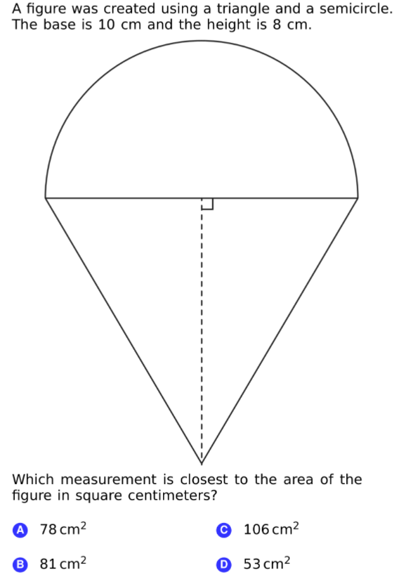 A figure was created using a triangle and a semicircle.
The base is 10 cm and the height is 8 cm.
Which measurement is closest to the area of the
figure in square centimeters?
78 cm?
© 106 cm²
B
81 cm2
О 53сm?
