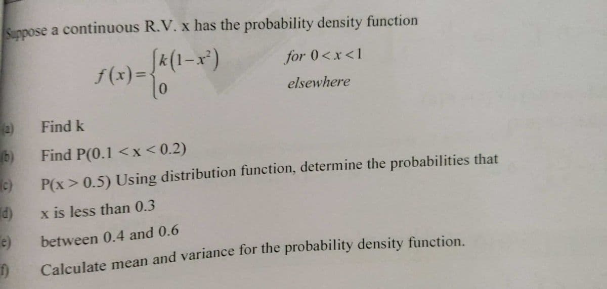 Sunpose a continuous R.V. x has the probability density function
Sa(1-x²)
for 0<x<1
f (x)=-
%3D
elsewhere
Find k
b) Find P(0.1 <x< 0.2)
(c)
P(x > 0.5) Using distribution function, determine the probabilities that
) x is less than 0.3
e)
between 0.4 and 0.6
Calculate mean and variance for the probability density function.
