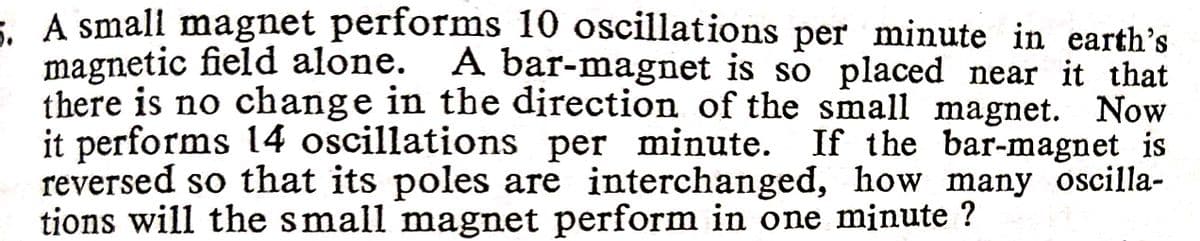 E A small magnet performs 10 oscillations per minute in earth's
magnetic field alone. A bar-magnet is so placed near it that
there is no change in the direction of the small magnet. Now
it performs 14 oscillations per minute. If the bar-magnet is
reversed so that its poles are interchanged, how many oscilla-
tions will the small magnet perform in one minute ?
