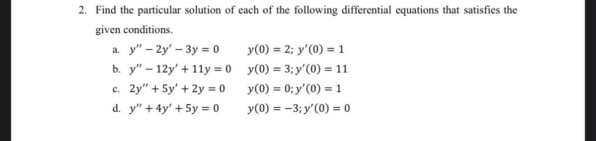 2. Find the particular solution of each of the following differential equations that satisfies the
given conditions.
а. у" — 2у' — 3у %3D 0
b. y" — 12y' + 11у %3D0
с. 2y" + 5y' + 2у %3D 0
y(0) = 2; y'(0) = 1
y(0) = 3; y'(0) =
= 11
y(0) = 0; y'(0) = 1
d. y" + 4y' + 5y = 0
y(0) = -3; y'(0) = 0
