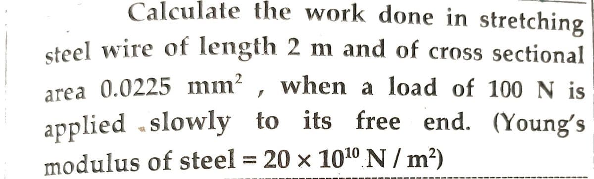 Calculate the work done in stretching
steel wire of length 2 m and of cross sectional
area 0.0225 mm², when a load of 100 N is
applied slowly to its free end. (Young's
modulus of steel = 20 x 1010 N/m²)