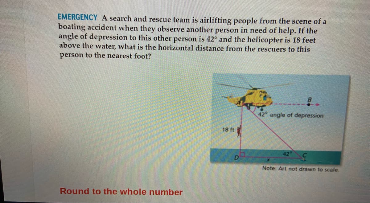 EMERGENCY A search and rescue team is airlifting people from the scene of a
boating accident when they observe another person in need of help. If the
angle of depression to this other person is 42° and the helicopter is 18 feet
above the water, what is the horizontal distance from the rescuers to this
person to the nearest foot?
42° angle of depression
18 ft
42°
D
Note: Art not drawn to scale.
Round to the whole number
