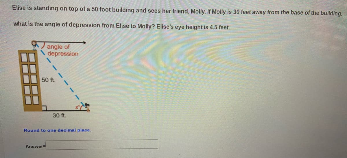 Elise is standing on top of a 50 foot building and sees her friend, Molly. If Molly is 30 feet away from the base of the building,
what is the angle of depression from Elise to Molly? Elise's eye height is 4.5 feet.
angle of
depression
50 ft.
30 ft.
Round to one decimal place.
Answer=
