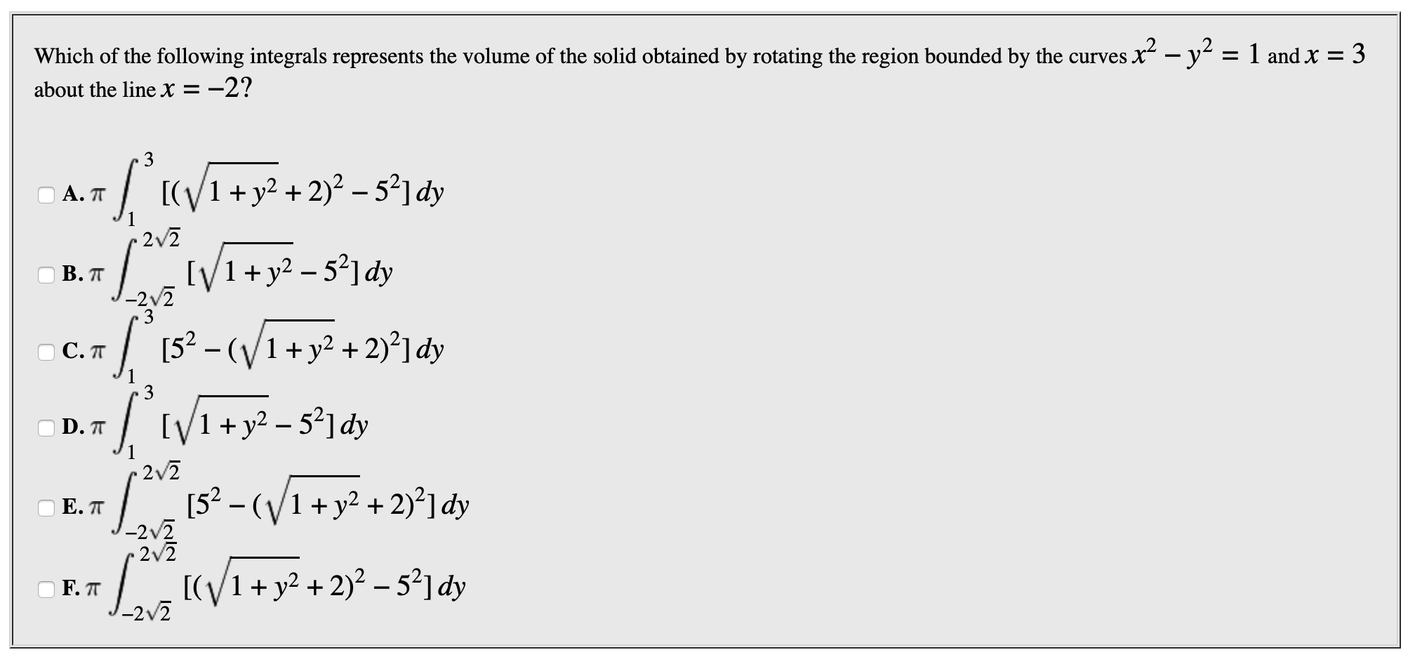 Which of the following integrals represents the volume of the solid obtained by rotating the region bounded by the curves x-y
1 and x
3
=
about the line X =
I
[(V1+y2+2)2-521dy
)А. П
2v2
IV1+y2-52dy
В. П
3
52-(1+y2+2dy
С.п
IV1+y2-52] dy
D.T
2v2
52 -
(V1+y2 +2)2] dy
Е. П
-2v2
2 2
[(V1+y2 2)2-52] dy
F.TT
-2v2
